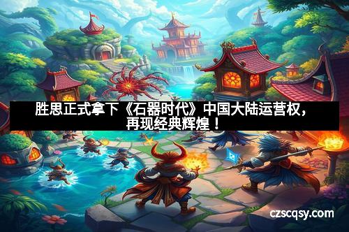 胜思正式拿下《石器时代》中国大陆运营权，再现经典辉煌！